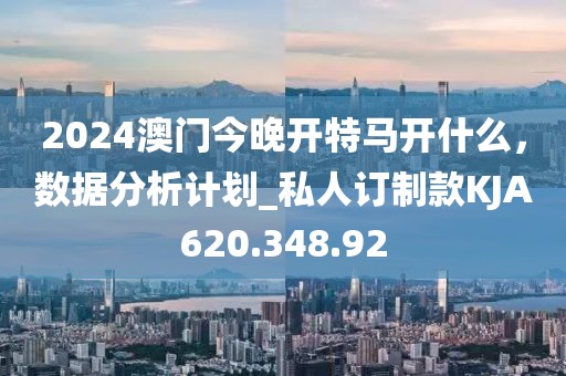 2024澳門今晚開特馬開什么，數據分析計劃_私人訂制款KJA620.348.92