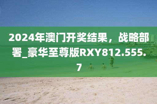 2024年澳門開獎(jiǎng)結(jié)果，戰(zhàn)略部署_豪華至尊版RXY812.555.7