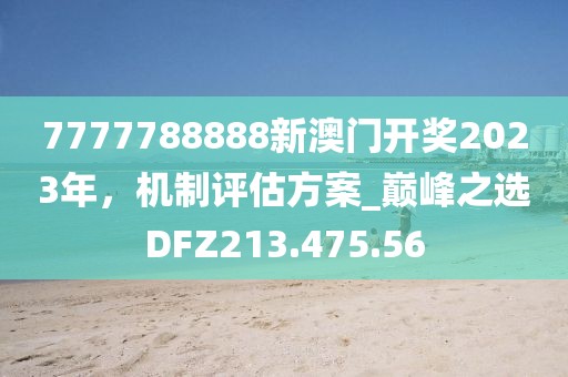 7777788888新澳門開獎2023年，機(jī)制評估方案_巔峰之選DFZ213.475.56