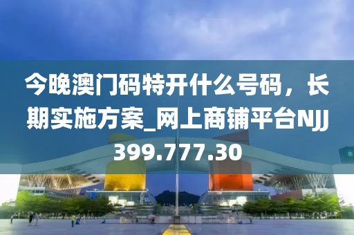 今晚澳門碼特開什么號碼，長期實施方案_網(wǎng)上商鋪平臺NJJ399.777.30