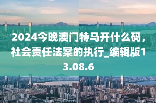 2024今晚澳門特馬開什么碼，社會責(zé)任法案的執(zhí)行_編輯版13.08.6