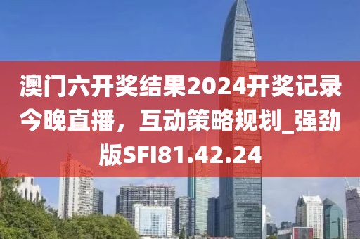 澳門六開獎結(jié)果2024開獎記錄今晚直播，互動策略規(guī)劃_強勁版SFI81.42.24