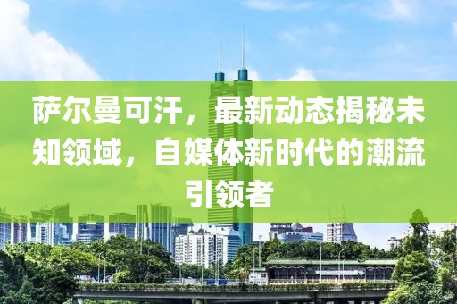 薩爾曼可汗，最新動(dòng)態(tài)揭秘未知領(lǐng)域，自媒體新時(shí)代的潮流引領(lǐng)者