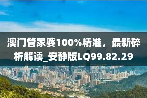 澳門管家婆100%精準(zhǔn)，最新碎析解讀_安靜版LQ99.82.29