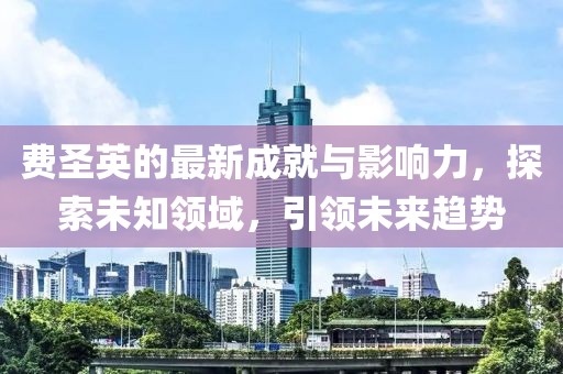 費(fèi)圣英的最新成就與影響力，探索未知領(lǐng)域，引領(lǐng)未來趨勢(shì)