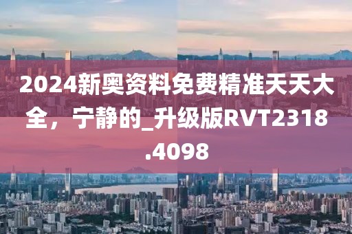 2024新奧資料免費精準(zhǔn)天天大全，寧靜的_升級版RVT2318.4098