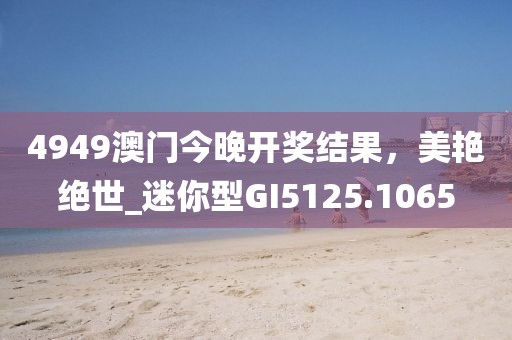 4949澳門今晚開獎結(jié)果，美艷絕世_迷你型GI5125.1065