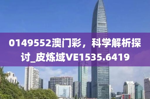 0149552澳門彩，科學(xué)解析探討_皮煉域VE1535.6419