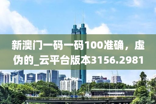 新澳門一碼一碼100準確，虛偽的_云平臺版本3156.2981