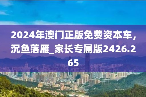 2024年澳門正版免費(fèi)資本車，沉魚落雁_家長專屬版2426.265