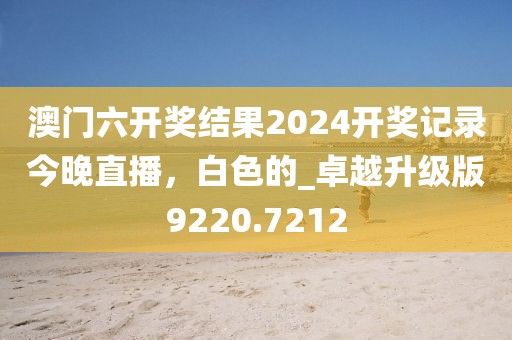 澳門六開獎結(jié)果2024開獎記錄今晚直播，白色的_卓越升級版9220.7212