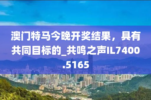 澳門特馬今晚開獎結(jié)果，具有共同目標(biāo)的_共鳴之聲IL7400.5165