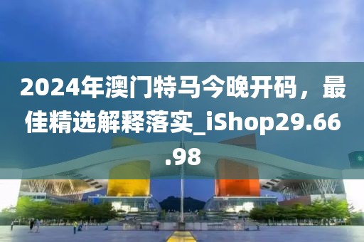 2024年澳門(mén)特馬今晚開(kāi)碼，最佳精選解釋落實(shí)_iShop29.66.98