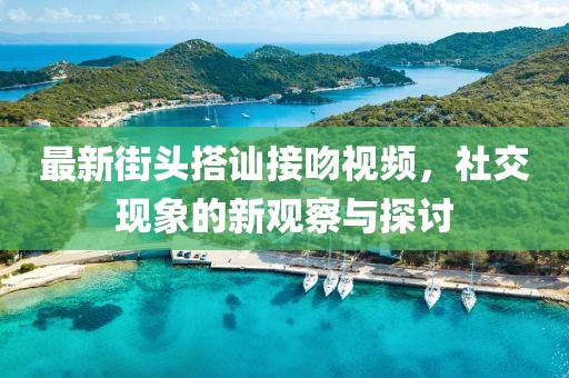 最新街頭搭訕接吻視頻，社交現(xiàn)象的新觀察與探討