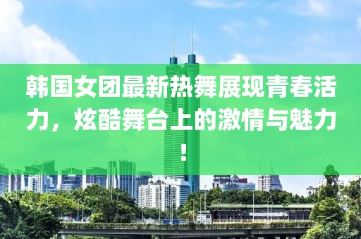 韓國女團最新熱舞展現(xiàn)青春活力，炫酷舞臺上的激情與魅力！