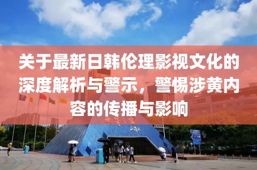 關(guān)于最新日韓倫理影視文化的深度解析與警示，警惕涉黃內(nèi)容的傳播與影響