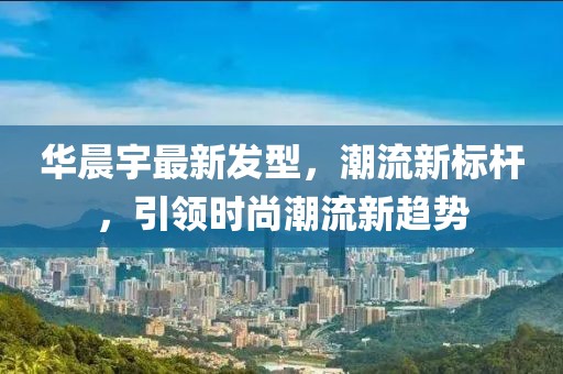 華晨宇最新發(fā)型，潮流新標(biāo)桿，引領(lǐng)時(shí)尚潮流新趨勢(shì)