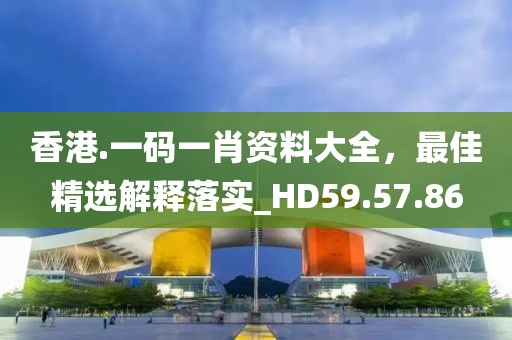 香港.一碼一肖資料大全，最佳精選解釋落實(shí)_HD59.57.86