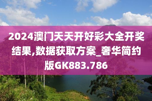 2024澳門天天開好彩大全開獎結(jié)果,數(shù)據(jù)獲取方案_奢華簡約版GK883.786