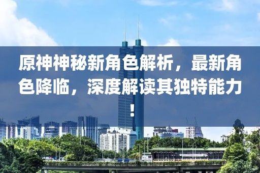 原神神秘新角色解析，最新角色降臨，深度解讀其獨(dú)特能力！