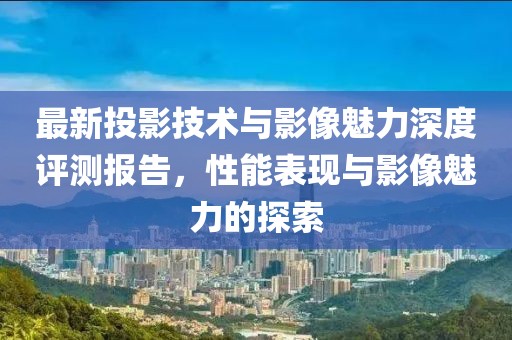 最新投影技術與影像魅力深度評測報告，性能表現(xiàn)與影像魅力的探索