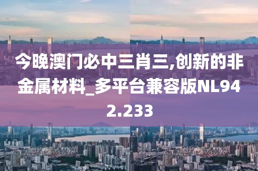 今晚澳門必中三肖三,創(chuàng)新的非金屬材料_多平臺兼容版NL942.233