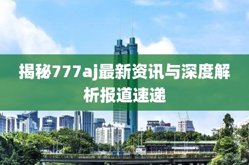 揭秘777aj最新資訊與深度解析報(bào)道速遞