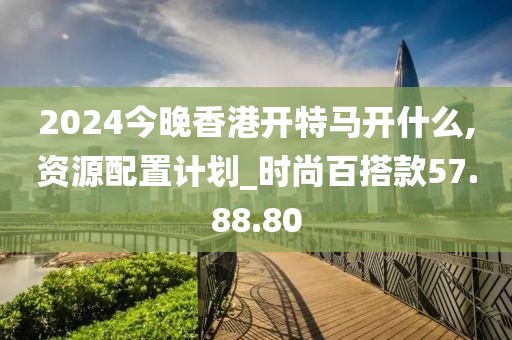 2024今晚香港開特馬開什么,資源配置計劃_時尚百搭款57.88.80