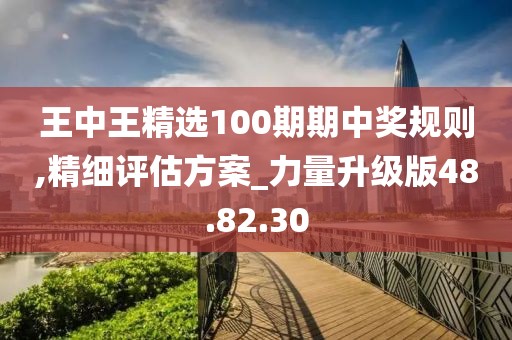 王中王精選100期期中獎規(guī)則,精細(xì)評估方案_力量升級版48.82.30