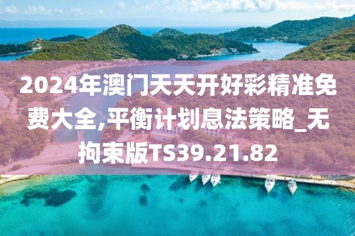 2024年澳門天天開好彩精準(zhǔn)免費大全,平衡計劃息法策略_無拘束版TS39.21.82