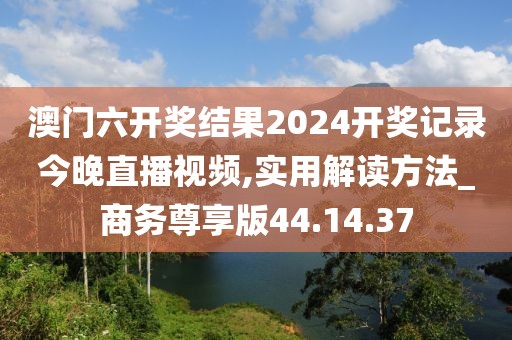 澳門六開獎結(jié)果2024開獎記錄今晚直播視頻,實用解讀方法_商務(wù)尊享版44.14.37