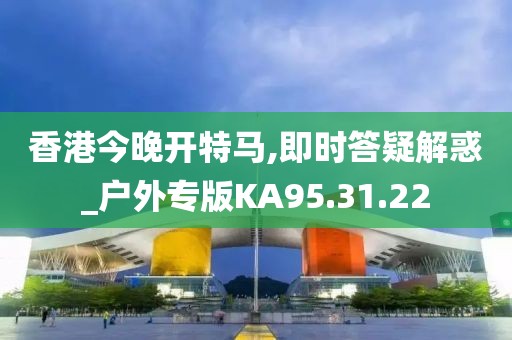 香港今晚開特馬,即時答疑解惑_戶外專版KA95.31.22