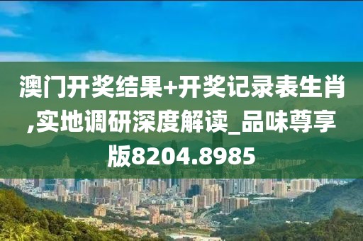 澳門開獎結(jié)果+開獎記錄表生肖,實(shí)地調(diào)研深度解讀_品味尊享版8204.8985