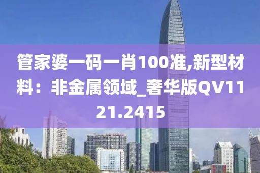 管家婆一碼一肖100準(zhǔn),新型材料：非金屬領(lǐng)域_奢華版QV1121.2415