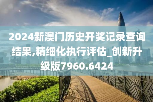 2024新澳門歷史開獎(jiǎng)記錄查詢結(jié)果,精細(xì)化執(zhí)行評(píng)估_創(chuàng)新升級(jí)版7960.6424