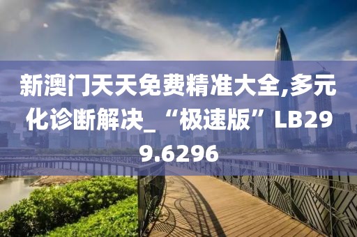 新澳門天天免費(fèi)精準(zhǔn)大全,多元化診斷解決_“極速版”LB299.6296