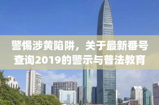 警惕涉黃陷阱，關(guān)于最新番號(hào)查詢2019的警示與普法教育