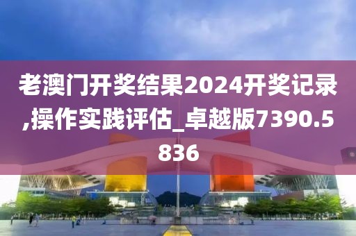 老澳門開獎結(jié)果2024開獎記錄,操作實踐評估_卓越版7390.5836