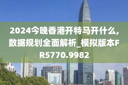 2024今晚香港開特馬開什么,數(shù)據(jù)規(guī)劃全面解析_模擬版本FR5770.9982