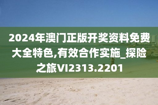 2024年澳門正版開獎資料免費大全特色,有效合作實施_探險之旅VI2313.2201