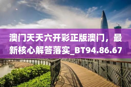 澳門天天六開彩正版澳門，最新核心解答落實_BT94.86.67