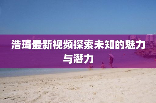 浩琦最新視頻探索未知的魅力與潛力