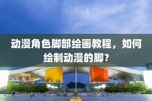 動漫角色腳部繪畫教程，如何繪制動漫的腳？