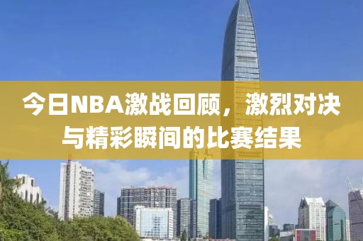 今日NBA激戰(zhàn)回顧，激烈對(duì)決與精彩瞬間的比賽結(jié)果