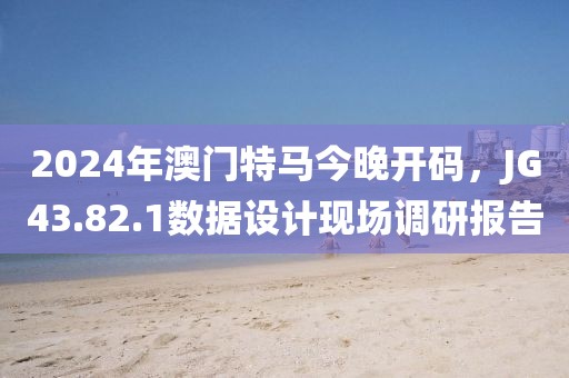 2024年澳門特馬今晚開碼，JG43.82.1數(shù)據(jù)設(shè)計現(xiàn)場調(diào)研報告