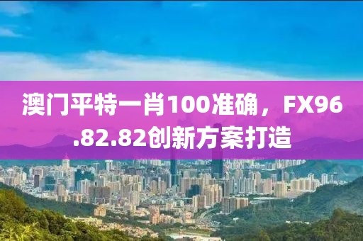 澳門平特一肖100準(zhǔn)確，F(xiàn)X96.82.82創(chuàng)新方案打造