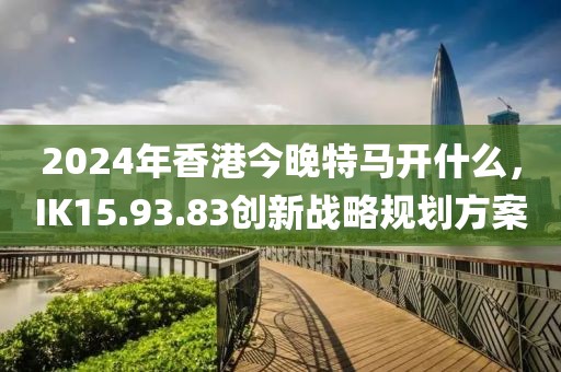 2024年香港今晚特馬開什么，IK15.93.83創(chuàng)新戰(zhàn)略規(guī)劃方案