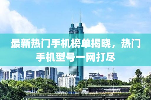 最新熱門手機榜單揭曉，熱門手機型號一網(wǎng)打盡