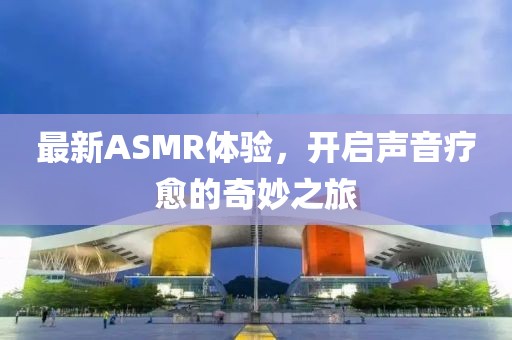 最新ASMR體驗(yàn)，開啟聲音療愈的奇妙之旅