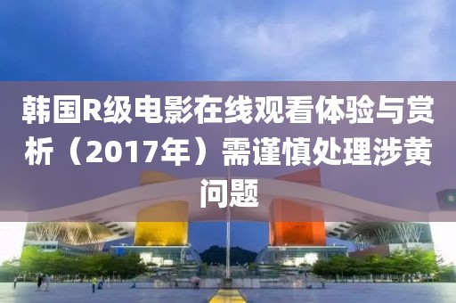 韓國R級(jí)電影在線觀看體驗(yàn)與賞析（2017年）需謹(jǐn)慎處理涉黃問題